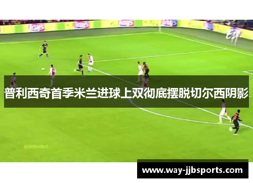 普利西奇首季米兰进球上双彻底摆脱切尔西阴影